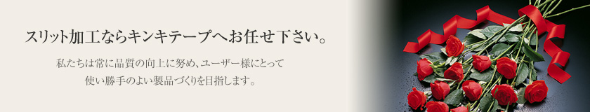 スリット加工ならキンキテープへお任せ下さい。　私たちは常に品質の向上に努め、ユーザー様にとって使い勝手のよい製品づくりを目指します。